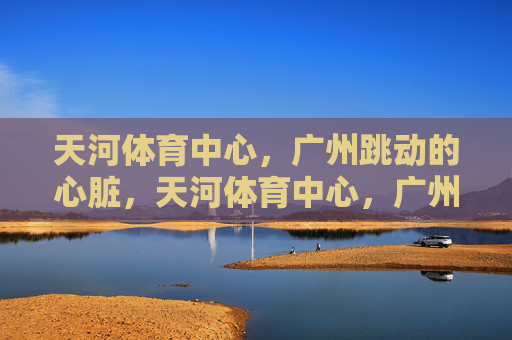 天河体育中心,广州跳动的心脏,天河体育中心,广州的心跳 天河体育中心,广州跳动的心脏,天河体育中心,广州的心跳