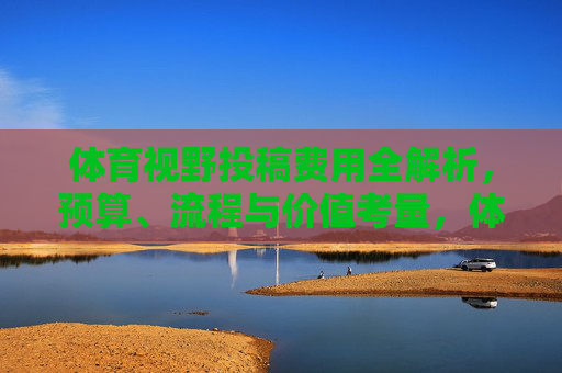 体育视野投稿费用全解析,预算、流程与价值考量,体育视野投稿费用,预算、流程与价值全解析 体育视野投稿费用全解析,预算、流程与价值考量,体育视野投稿费用,预算、流程与价值全解析