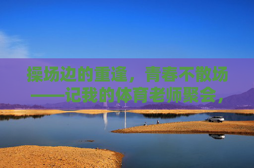 操场边的重逢,青春不散场——记我的体育老师聚会,操场重逢,青春不散场,体育老师聚会 操场边的重逢,青春不散场——记我的体育老师聚会,操场重逢,青春不散场,体育老师聚会