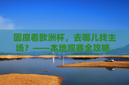 固原看欧洲杯,去哪儿找主场?——本地观赛全攻略,固原欧洲杯观赛主场全攻略 固原看欧洲杯,去哪儿找主场?——本地观赛全攻略,固原欧洲杯观赛主场全攻略