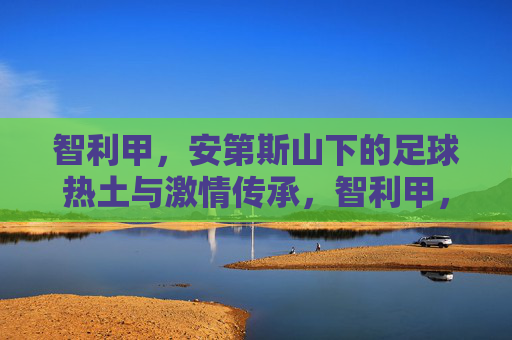智利甲，安第斯山下的足球热土与激情传承，智利甲，安第斯山下的足球热土与激情传承