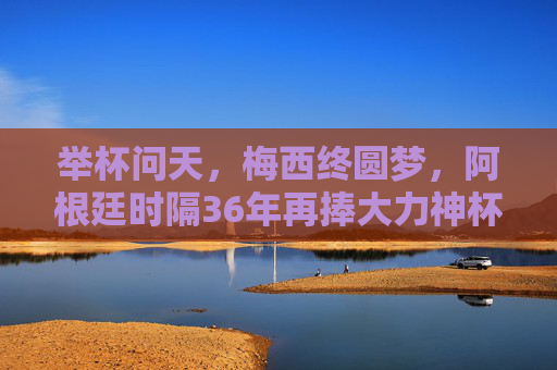 举杯问天,梅西终圆梦,阿根廷时隔36年再捧大力神杯,梅西终圆梦!阿根廷时隔36年再捧大力神杯 举杯问天,梅西终圆梦,阿根廷时隔36年再捧大力神杯,梅西终圆梦!阿根廷时隔36年再捧大力神杯