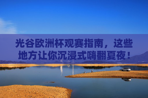 光谷欧洲杯观赛指南，这些地方让你沉浸式嗨翻夏夜！光谷欧洲杯观赛指南，沉浸式嗨翻夏夜