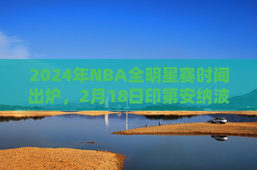 2024年NBA全明星赛时间出炉,2月18日印第安纳波利斯点燃篮球盛宴,2024年NBA全明星赛2月18日印第安纳波利斯点燃篮球盛宴 2024年NBA全明星赛时间出炉,2月18日印第安纳波利斯点燃篮球盛宴,2024年NBA全明星赛2月18日印第安纳波利斯点燃篮球盛宴