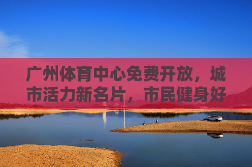 广州体育中心免费开放,城市活力新名片,市民健身好去处,广州体育中心免费开放,城市活力新名片,市民健身好去处 广州体育中心免费开放,城市活力新名片,市民健身好去处,广州体育中心免费开放,城市活力新名片,市民健身好去处