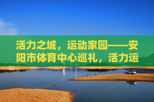 活力之城,运动家园——安阳市体育中心巡礼,活力运动之城——安阳市体育中心巡礼 活力之城,运动家园——安阳市体育中心巡礼,活力运动之城——安阳市体育中心巡礼