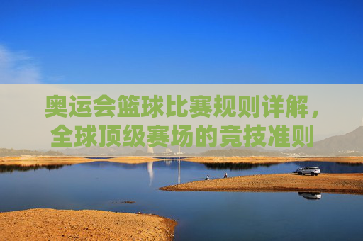 奥运会篮球比赛规则详解,全球顶级赛场的竞技准则 奥运会篮球比赛规则详解,全球顶级赛场的竞技准则
