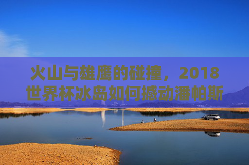 火山与雄鹰的碰撞,2018世界杯冰岛如何撼动潘帕斯雄鹰,2018世界杯,冰岛火山撼动潘帕斯雄鹰 火山与雄鹰的碰撞,2018世界杯冰岛如何撼动潘帕斯雄鹰,2018世界杯,冰岛火山撼动潘帕斯雄鹰