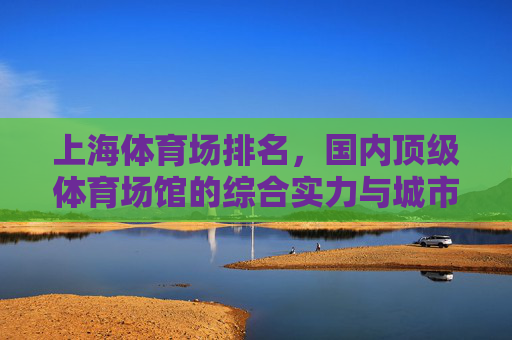 上海体育场排名,国内顶级体育场馆的综合实力与城市名片,上海体育场,国内顶级体育场馆综合实力排名与城市名片 上海体育场排名,国内顶级体育场馆的综合实力与城市名片,上海体育场,国内顶级体育场馆综合实力排名与城市名片
