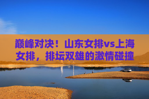 巅峰对决!山东女排vs上海女排,排坛双雄的激情碰撞与荣耀之争,巅峰对决,排坛双雄山东女排vs上海女排,激情碰撞荣耀之争 巅峰对决!山东女排vs上海女排,排坛双雄的激情碰撞与荣耀之争,巅峰对决,排坛双雄山东女排vs上海女排,激情碰撞荣耀之争