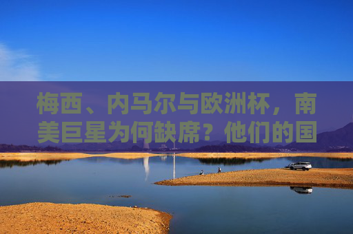 梅西、内马尔与欧洲杯，南美巨星为何缺席？他们的国家队赛场在何方？梅西内马尔缺席欧洲杯，南美巨星国家队赛场何在？