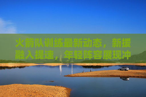火箭队训练最新动态,新援融入提速,年轻阵容展现冲击力,火箭队新援融入提速,年轻阵容冲击力显现 火箭队训练最新动态,新援融入提速,年轻阵容展现冲击力,火箭队新援融入提速,年轻阵容冲击力显现