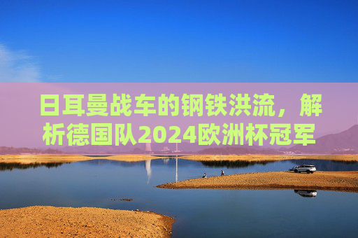 日耳曼战车的钢铁洪流,解析德国队2024欧洲杯冠军阵容,日耳曼战车的钢铁洪流,2024欧洲杯德国冠军阵容解析 日耳曼战车的钢铁洪流,解析德国队2024欧洲杯冠军阵容,日耳曼战车的钢铁洪流,2024欧洲杯德国冠军阵容解析