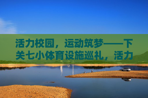 活力校园，运动筑梦——下关七小体育设施巡礼，活力校园运动筑梦，下关七小体育设施巡礼