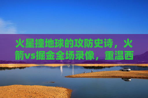 火星撞地球的攻防史诗,火箭vs掘金全场录像,重温西部豪强的青春风暴与冠军底蕴,火星撞地球,火箭vs掘金攻防史诗,青春风暴与冠军底蕴的巅峰对决 火星撞地球的攻防史诗,火箭vs掘金全场录像,重温西部豪强的青春风暴与冠军底蕴,火星撞地球,火箭vs掘金攻防史诗,青春风暴与冠军底蕴的巅峰对决