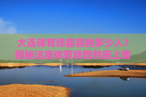 大连体育场能容纳多少人？揭秘这座体育场馆的座上客极限，大连体育场座上客极限揭秘