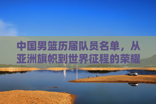 中国男篮历届队员名单，从亚洲旗帜到世界征程的荣耀足迹，中国男篮历届队员名单，亚洲旗帜到世界征程的荣耀足迹