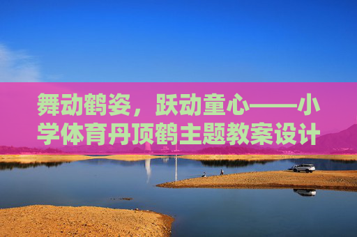舞动鹤姿，跃动童心——小学体育丹顶鹤主题教案设计与反思，舞动鹤姿，跃动童心——小学体育丹顶鹤主题教案设计与反思