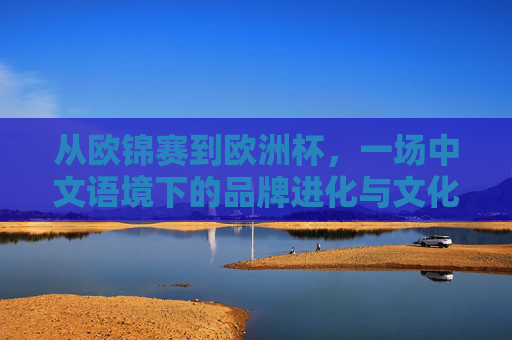 从欧锦赛到欧洲杯,一场中文语境下的品牌进化与文化共鸣,从欧锦赛到欧洲杯,中文语境下的品牌进化与文化共鸣 从欧锦赛到欧洲杯,一场中文语境下的品牌进化与文化共鸣,从欧锦赛到欧洲杯,中文语境下的品牌进化与文化共鸣