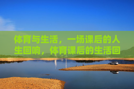 体育与生活,一场课后的人生回响,体育课后的生活回响 体育与生活,一场课后的人生回响,体育课后的生活回响
