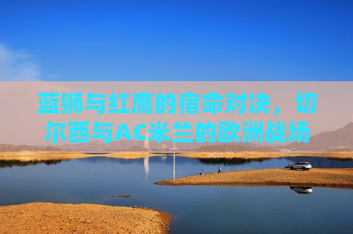 蓝狮与红鹰的宿命对决,切尔西与AC米兰的欧洲战场恩怨录,蓝狮红鹰,欧洲战场的宿命恩怨对决 蓝狮与红鹰的宿命对决,切尔西与AC米兰的欧洲战场恩怨录,蓝狮红鹰,欧洲战场的宿命恩怨对决