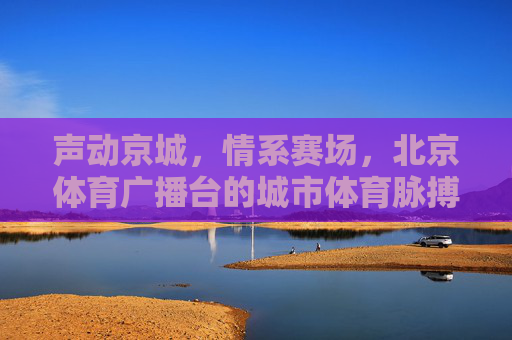 声动京城，情系赛场，北京体育广播台的城市体育脉搏，北京体育广播，京城赛场的声动脉搏