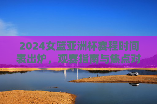 2024女篮亚洲杯赛程时间表出炉,观赛指南与焦点对决前瞻,2024女篮亚洲杯赛程出炉,观赛指南与焦点对决前瞻 2024女篮亚洲杯赛程时间表出炉,观赛指南与焦点对决前瞻,2024女篮亚洲杯赛程出炉,观赛指南与焦点对决前瞻