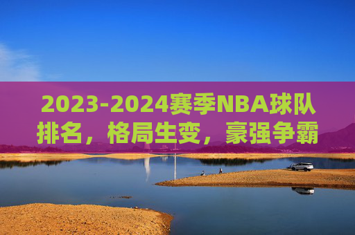 2023-2024赛季NBA球队排名，格局生变，豪强争霸与黑马突围