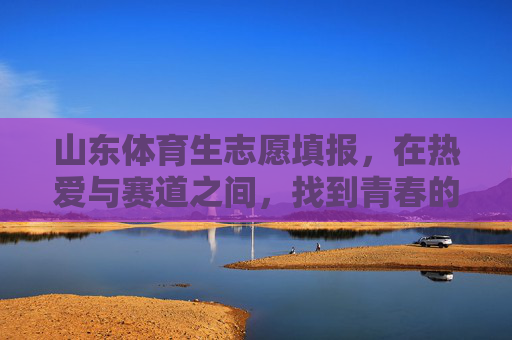 山东体育生志愿填报，在热爱与赛道之间，找到青春的加速度，山东体育生志愿填报，于热爱与赛道间，寻青春加速度