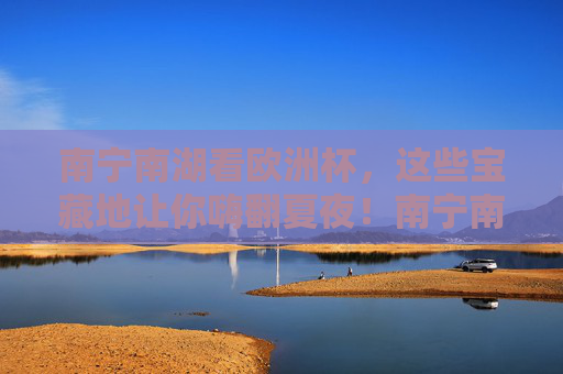 南宁南湖看欧洲杯，这些宝藏地让你嗨翻夏夜！南宁南湖看欧洲杯，宝藏地嗨翻夏夜！