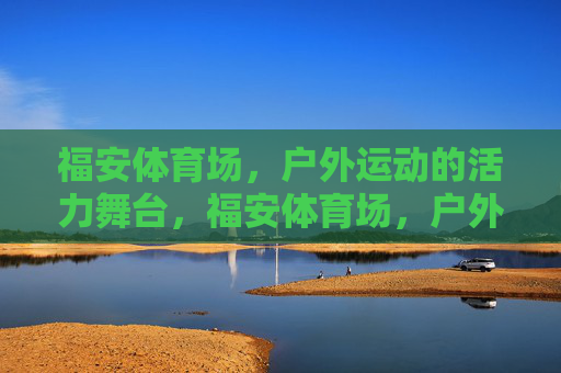 福安体育场，户外运动的活力舞台，福安体育场，户外运动的活力舞台