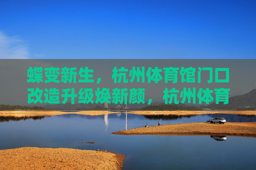 蝶变新生,杭州体育馆门口改造升级焕新颜,杭州体育馆门口蝶变新生,改造升级焕新颜 蝶变新生,杭州体育馆门口改造升级焕新颜,杭州体育馆门口蝶变新生,改造升级焕新颜