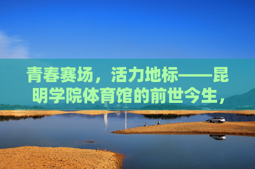 青春赛场,活力地标——昆明学院体育馆的前世今生,青春活力地标,昆明学院体育馆的前世今生 青春赛场,活力地标——昆明学院体育馆的前世今生,青春活力地标,昆明学院体育馆的前世今生