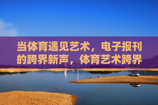 当体育遇见艺术,电子报刊的跨界新声,体育艺术跨界,电子报刊的新声 当体育遇见艺术,电子报刊的跨界新声,体育艺术跨界,电子报刊的新声