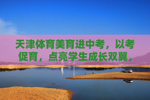 天津体育美育进中考,以考促育,点亮学生成长双翼,天津体育美育进中考,以考促育点亮成长双翼 天津体育美育进中考,以考促育,点亮学生成长双翼,天津体育美育进中考,以考促育点亮成长双翼