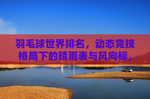 羽毛球世界排名，动态竞技格局下的晴雨表与风向标，羽毛球世界排名，动态竞技格局的晴雨表与风向标