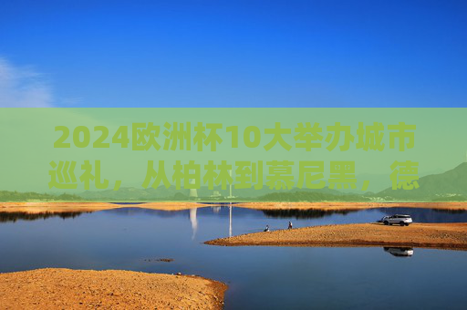 2024欧洲杯10大举办城市巡礼,从柏林到慕尼黑,德意志的足球坐标,2024欧洲杯德意志十大城市足球坐标巡礼 2024欧洲杯10大举办城市巡礼,从柏林到慕尼黑,德意志的足球坐标,2024欧洲杯德意志十大城市足球坐标巡礼
