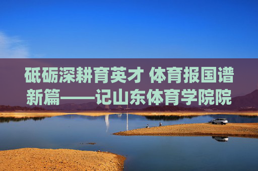 砥砺深耕育英才 体育报国谱新篇——记山东体育学院院长[院长姓名]，山东体育学院院长砥砺深耕育英才 体育报国谱新篇