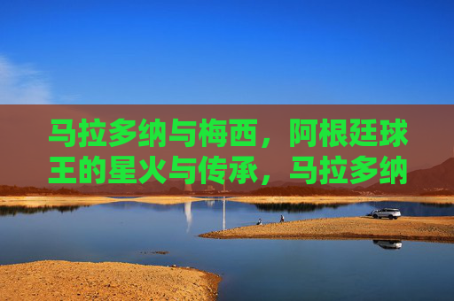 马拉多纳与梅西,阿根廷球王的星火与传承,马拉多纳与梅西,阿根廷球王的星火传承 马拉多纳与梅西,阿根廷球王的星火与传承,马拉多纳与梅西,阿根廷球王的星火传承