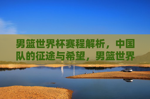 男篮世界杯赛程解析,中国队的征途与希望,男篮世界杯赛程,中国队的征途与希望 男篮世界杯赛程解析,中国队的征途与希望,男篮世界杯赛程,中国队的征途与希望