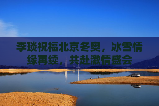 李琰祝福北京冬奥,冰雪情缘再续,共赴激情盛会 李琰祝福北京冬奥,冰雪情缘再续,共赴激情盛会