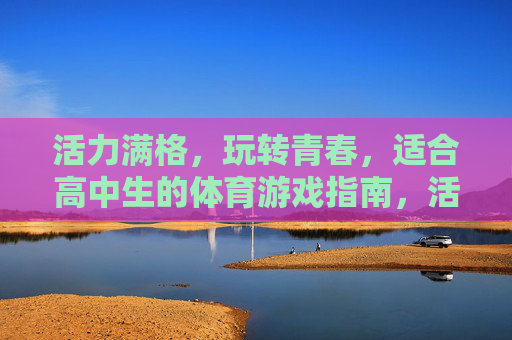 活力满格,玩转青春,适合高中生的体育游戏指南,活力满格玩转青春,高中生体育游戏指南 活力满格,玩转青春,适合高中生的体育游戏指南,活力满格玩转青春,高中生体育游戏指南