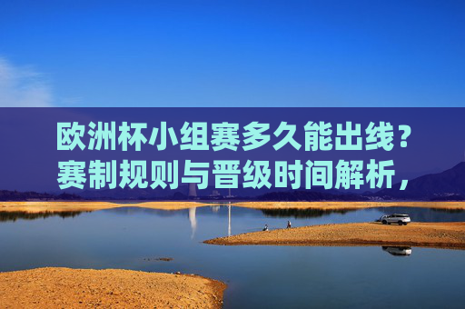 欧洲杯小组赛多久能出线?赛制规则与晋级时间解析,欧洲杯小组赛出线时间与赛制规则解析 欧洲杯小组赛多久能出线?赛制规则与晋级时间解析,欧洲杯小组赛出线时间与赛制规则解析