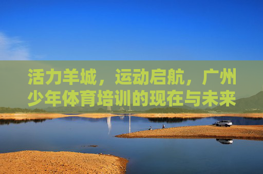 活力羊城,运动启航,广州少年体育培训的现在与未来,活力羊城少年运动启航,体育培训的现在与未来 活力羊城,运动启航,广州少年体育培训的现在与未来,活力羊城少年运动启航,体育培训的现在与未来