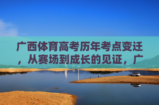 广西体育高考历年考点变迁，从赛场到成长的见证，广西体育高考考点变迁，赛场见证成长