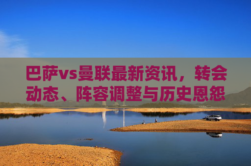 巴萨vs曼联最新资讯,转会动态、阵容调整与历史恩怨前瞻,巴萨vs曼联前瞻,转会动态、阵容调整与历史恩怨 巴萨vs曼联最新资讯,转会动态、阵容调整与历史恩怨前瞻,巴萨vs曼联前瞻,转会动态、阵容调整与历史恩怨