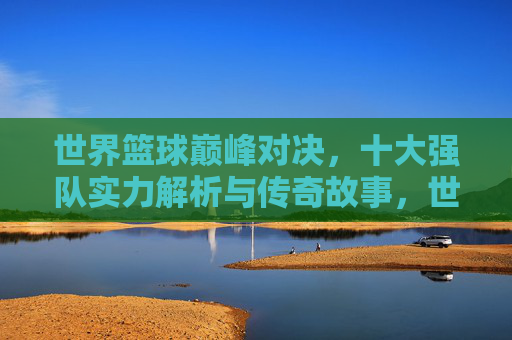 世界篮球巅峰对决，十大强队实力解析与传奇故事，世界篮球巅峰对决，十大强队实力解析与传奇故事