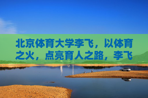 北京体育大学李飞,以体育之火,点亮育人之路,李飞,以体育之火,点亮育人之路 北京体育大学李飞,以体育之火,点亮育人之路,李飞,以体育之火,点亮育人之路