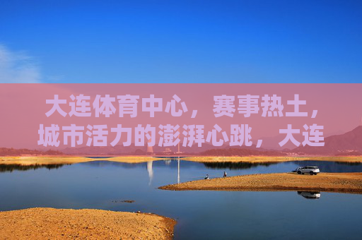 大连体育中心,赛事热土,城市活力的澎湃心跳,大连体育中心,赛事热土,城市活力的澎湃心跳 大连体育中心,赛事热土,城市活力的澎湃心跳,大连体育中心,赛事热土,城市活力的澎湃心跳