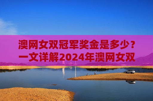 澳网女双冠军奖金是多少?一文详解2024年澳网女双奖金分配,2024澳网女双冠军奖金及奖金分配详解 澳网女双冠军奖金是多少?一文详解2024年澳网女双奖金分配,2024澳网女双冠军奖金及奖金分配详解